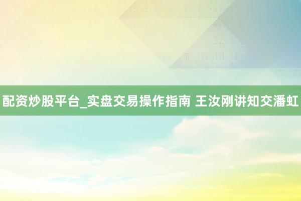 配资炒股平台_实盘交易操作指南 王汝刚讲知交潘虹