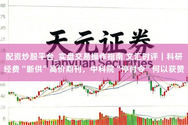 配资炒股平台_实盘交易操作指南 文汇时评｜科研经费“断供”高价期刊，中科院“停付令”何以获赞