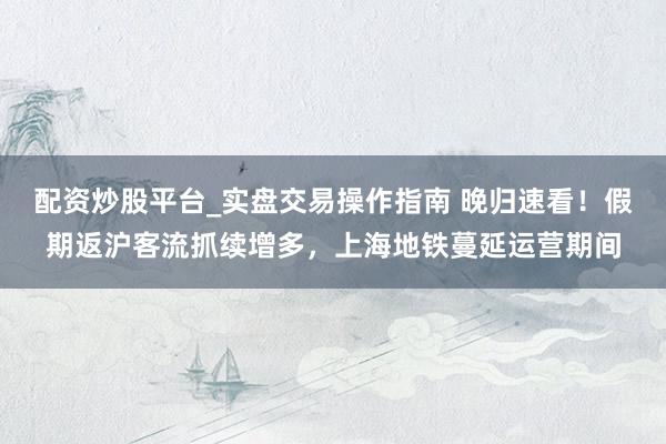 配资炒股平台_实盘交易操作指南 晚归速看！假期返沪客流抓续增多，上海地铁蔓延运营期间