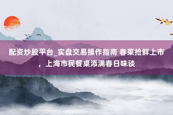 配资炒股平台_实盘交易操作指南 春菜抢鲜上市，上海市民餐桌添满春日味谈