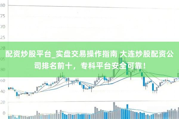 配资炒股平台_实盘交易操作指南 大连炒股配资公司排名前十，专科平台安全可靠！
