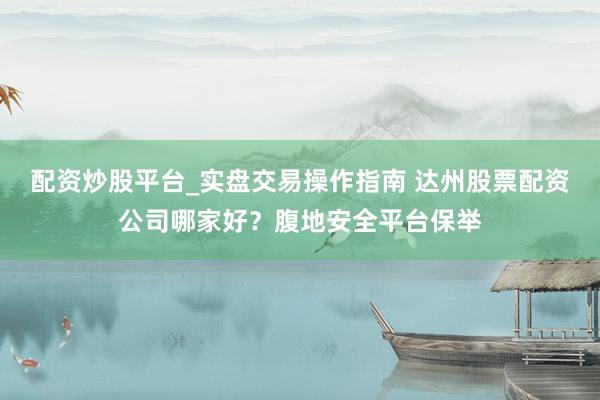 配资炒股平台_实盘交易操作指南 达州股票配资公司哪家好？腹地安全平台保举