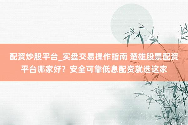 配资炒股平台_实盘交易操作指南 楚雄股票配资平台哪家好？安全可靠低息配资就选这家