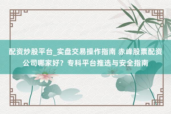 配资炒股平台_实盘交易操作指南 赤峰股票配资公司哪家好？专科平台推选与安全指南