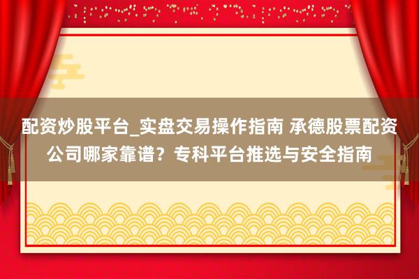 配资炒股平台_实盘交易操作指南 承德股票配资公司哪家靠谱？专科平台推选与安全指南