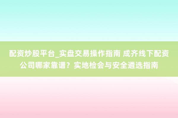 配资炒股平台_实盘交易操作指南 成齐线下配资公司哪家靠谱？实地检会与安全遴选指南