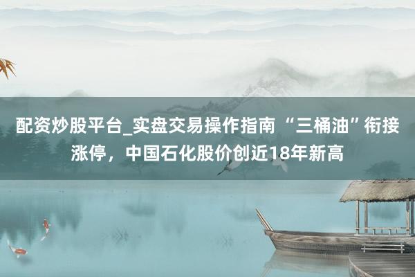 配资炒股平台_实盘交易操作指南 “三桶油”衔接涨停，中国石化股价创近18年新高