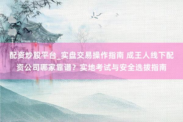 配资炒股平台_实盘交易操作指南 成王人线下配资公司哪家靠谱？实地考试与安全选拔指南