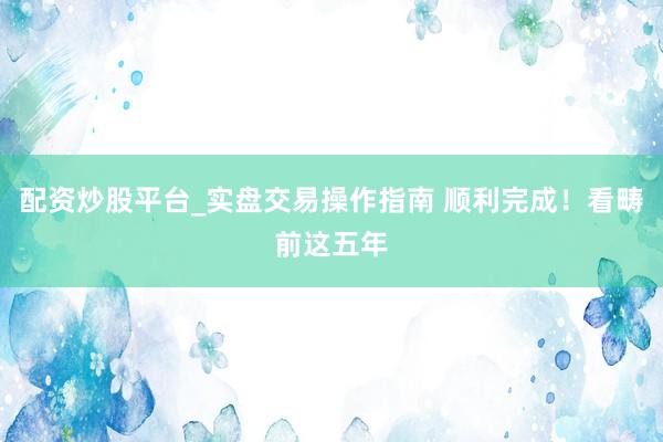 配资炒股平台_实盘交易操作指南 顺利完成！看畴前这五年