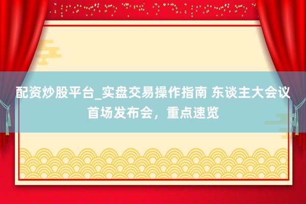 配资炒股平台_实盘交易操作指南 东谈主大会议首场发布会，重点速览