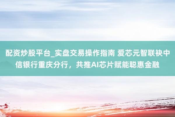 配资炒股平台_实盘交易操作指南 爱芯元智联袂中信银行重庆分行，共推AI芯片赋能聪惠金融