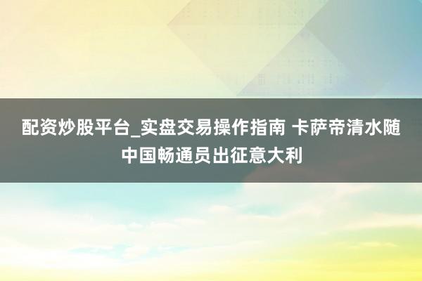 配资炒股平台_实盘交易操作指南 卡萨帝清水随中国畅通员出征意大利