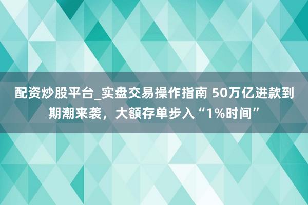 配资炒股平台_实盘交易操作指南 50万亿进款到期潮来袭，大额存单步入“1%时间”