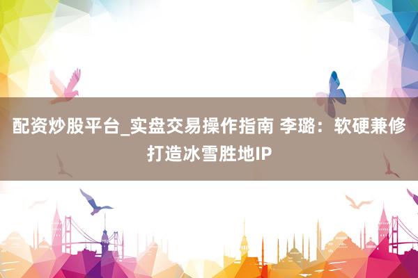 配资炒股平台_实盘交易操作指南 李璐：软硬兼修打造冰雪胜地IP