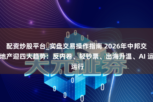 配资炒股平台_实盘交易操作指南 2026年中邦交易地产迎四大趋势：反内卷、轻钞票、出海升温、AI 运行