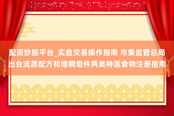 配资炒股平台_实盘交易操作指南 市集监管总局出台流质配方和增稠组件两类特医食物注册指南