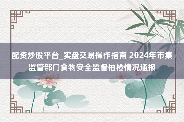 配资炒股平台_实盘交易操作指南 2024年市集监管部门食物安全监督抽检情况通报