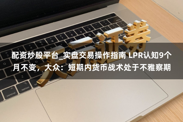 配资炒股平台_实盘交易操作指南 LPR认知9个月不变，大众：短期内货币战术处于不雅察期