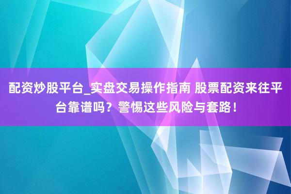 配资炒股平台_实盘交易操作指南 股票配资来往平台靠谱吗？警惕这些风险与套路！