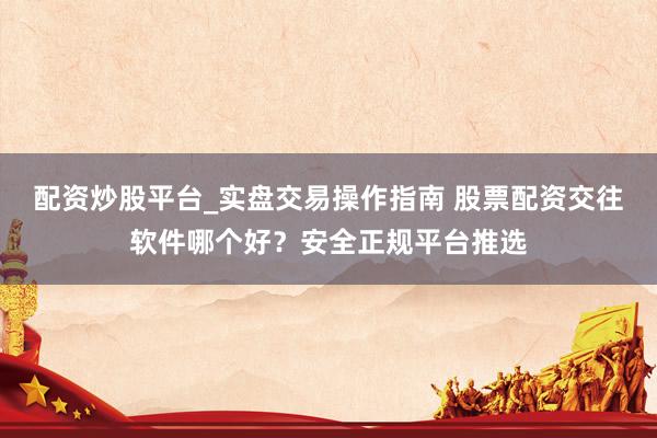 配资炒股平台_实盘交易操作指南 股票配资交往软件哪个好？安全正规平台推选