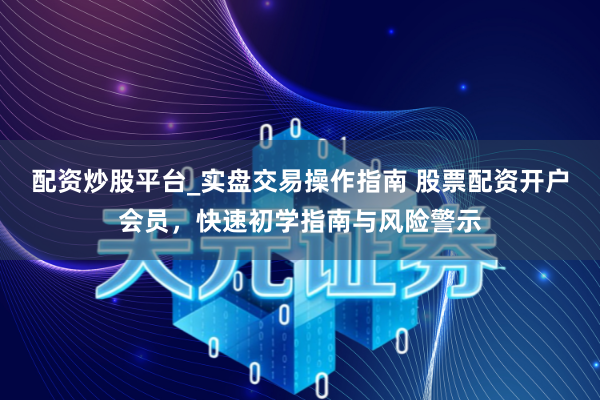 配资炒股平台_实盘交易操作指南 股票配资开户会员，快速初学指南与风险警示