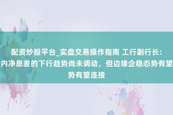 配资炒股平台_实盘交易操作指南 工行副行长：短期内净息差的下行趋势尚未调动，但边缘企稳态势有望连接
