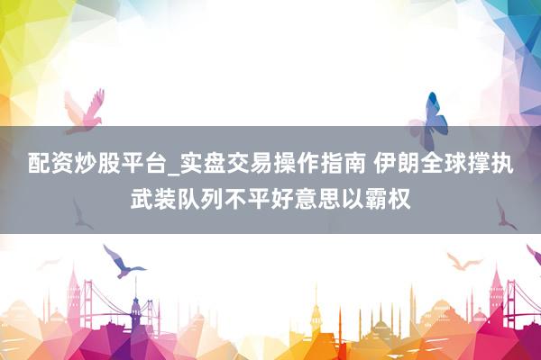 配资炒股平台_实盘交易操作指南 伊朗全球撑执武装队列不平好意思以霸权