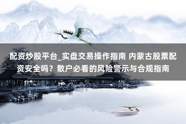 配资炒股平台_实盘交易操作指南 内蒙古股票配资安全吗？散户必看的风险警示与合规指南