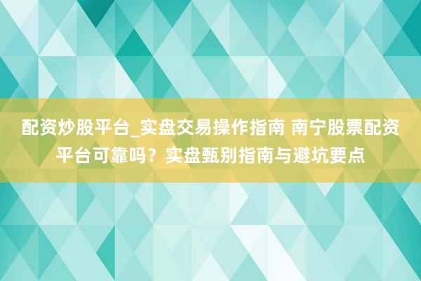 配资炒股平台_实盘交易操作指南 南宁股票配资平台可靠吗？实盘甄别指南与避坑要点