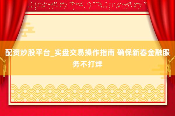 配资炒股平台_实盘交易操作指南 确保新春金融服务不打烊