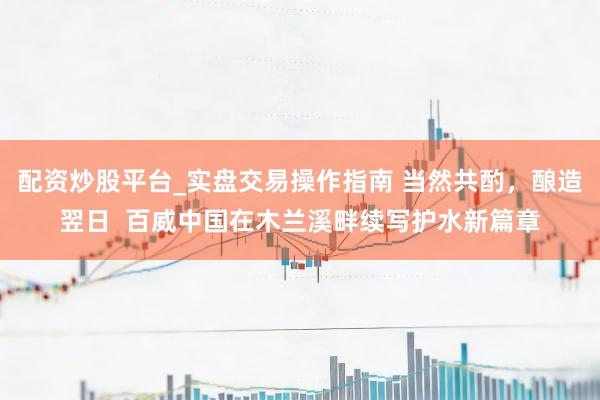 配资炒股平台_实盘交易操作指南 当然共酌，酿造翌日  百威中国在木兰溪畔续写护水新篇章