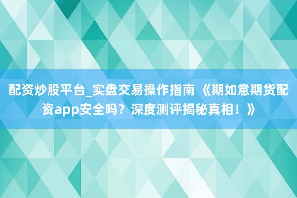 配资炒股平台_实盘交易操作指南 《期如意期货配资app安全吗？深度测评揭秘真相！》