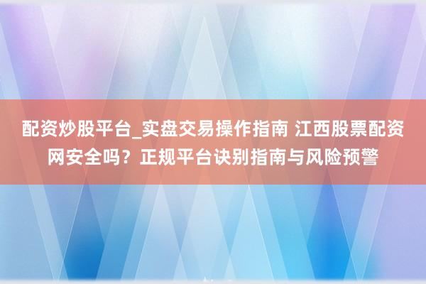 配资炒股平台_实盘交易操作指南 江西股票配资网安全吗？正规平台诀别指南与风险预警
