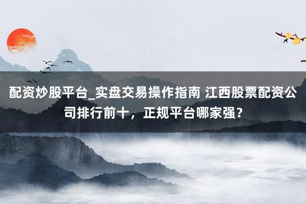 配资炒股平台_实盘交易操作指南 江西股票配资公司排行前十，正规平台哪家强？