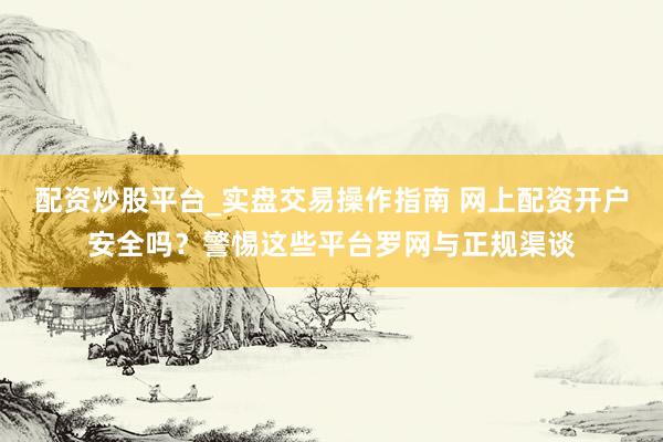 配资炒股平台_实盘交易操作指南 网上配资开户安全吗？警惕这些平台罗网与正规渠谈