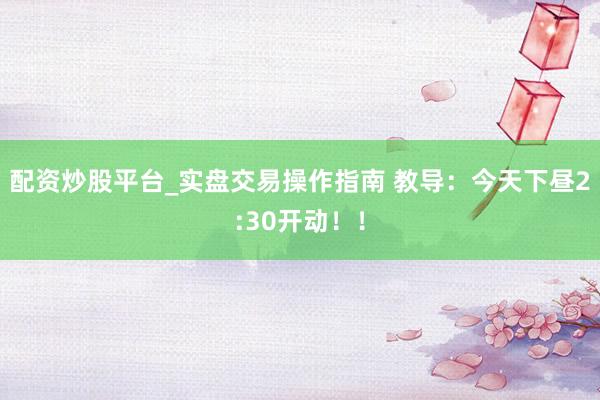 配资炒股平台_实盘交易操作指南 教导：今天下昼2:30开动！！