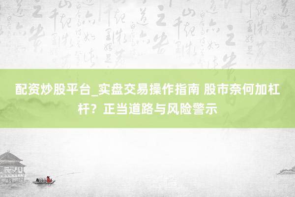 配资炒股平台_实盘交易操作指南 股市奈何加杠杆？正当道路与风险警示