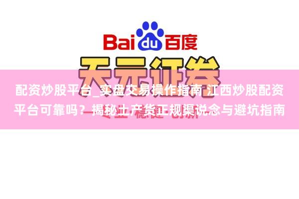 配资炒股平台_实盘交易操作指南 江西炒股配资平台可靠吗？揭秘土产货正规渠说念与避坑指南