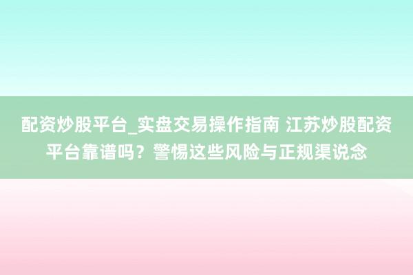 配资炒股平台_实盘交易操作指南 江苏炒股配资平台靠谱吗？警惕这些风险与正规渠说念