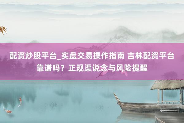 配资炒股平台_实盘交易操作指南 吉林配资平台靠谱吗？正规渠说念与风险提醒