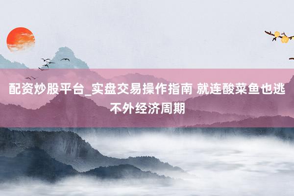 配资炒股平台_实盘交易操作指南 就连酸菜鱼也逃不外经济周期