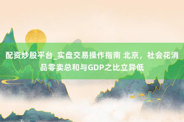 配资炒股平台_实盘交易操作指南 北京，社会花消品零卖总和与GDP之比立异低