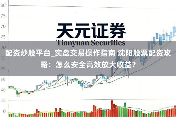 配资炒股平台_实盘交易操作指南 沈阳股票配资攻略：怎么安全高效放大收益？