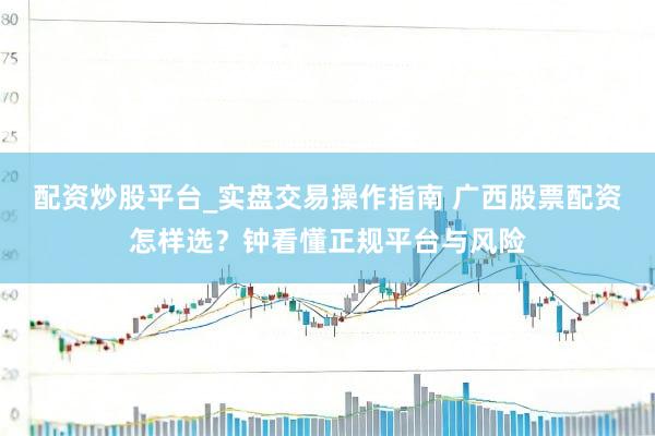 配资炒股平台_实盘交易操作指南 广西股票配资怎样选？钟看懂正规平台与风险