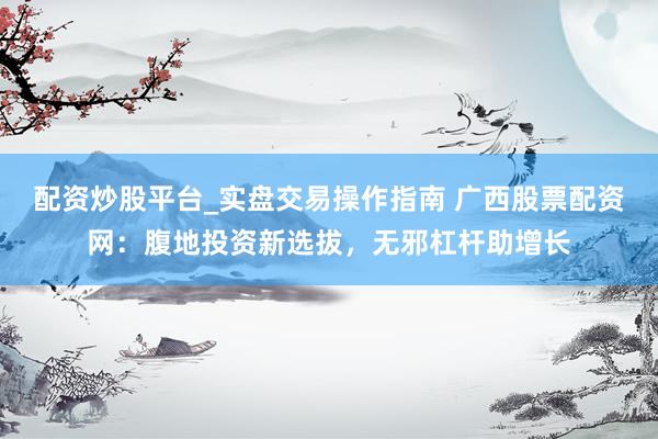 配资炒股平台_实盘交易操作指南 广西股票配资网：腹地投资新选拔，无邪杠杆助增长
