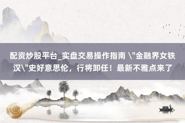 配资炒股平台_实盘交易操作指南 ＂金融界女铁汉＂史好意思伦，行将卸任！最新不雅点来了