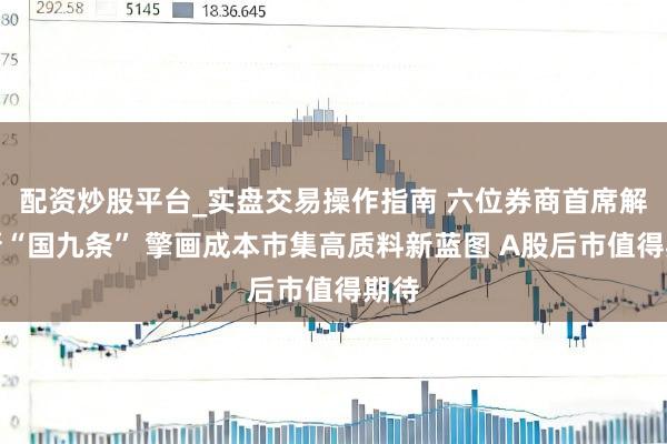 配资炒股平台_实盘交易操作指南 六位券商首席解读新“国九条” 擎画成本市集高质料新蓝图 A股后市值得期待