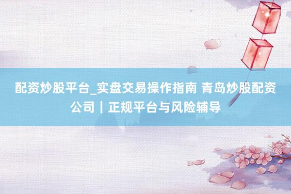 配资炒股平台_实盘交易操作指南 青岛炒股配资公司|正规平台与风险辅导