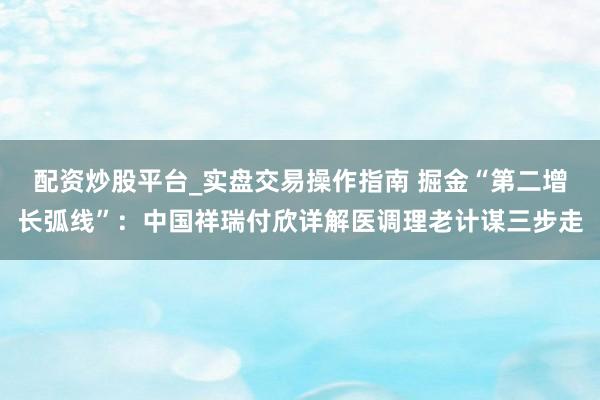 配资炒股平台_实盘交易操作指南 掘金“第二增长弧线”：中国祥瑞付欣详解医调理老计谋三步走