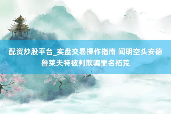 配资炒股平台_实盘交易操作指南 闻明空头安德鲁莱夫特被判欺骗罪名拓荒